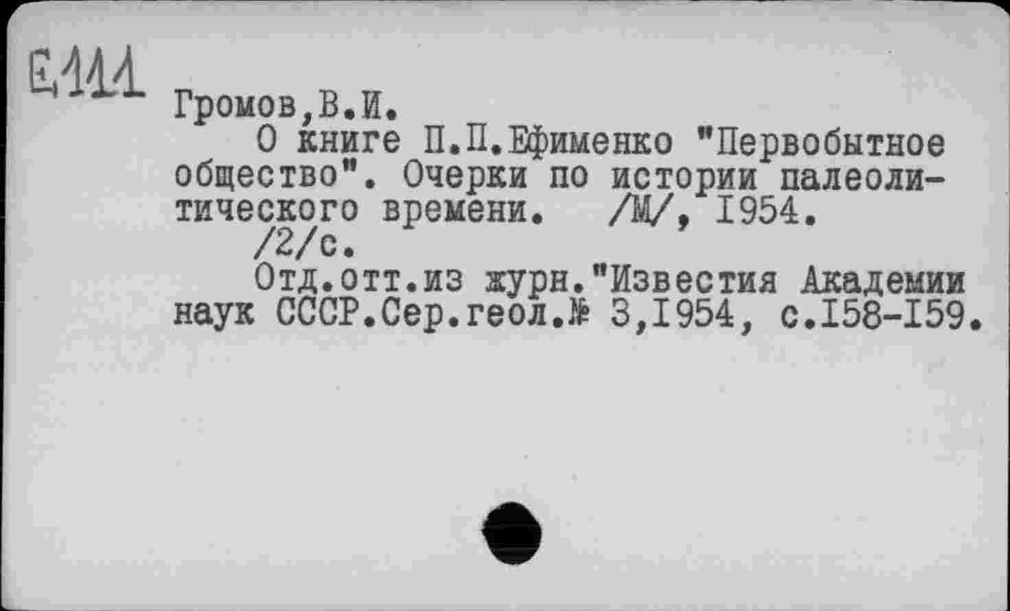 ﻿ЕЖ
Громов,В.И.
О книге П.П.Ефименко "Первобытное общество". Очерки по истории палеолитического времени. /М/, 1954.
/2/с.
Отд.отт.из журн."Известия Академии наук СССР.Сер.геол.> 3,1954, с.158-159.